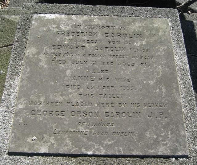 Tablet for Carolin grave at Mount Jerome Cemetery, Dublin:  In Memory of | FREDERICK
CAROLIN | youngest son of | EDWARD CAROLIN Senior | Castle
Forbis & Talbot Street, Dublin | died July 31 1880 aged 71 |
Also | ANNE his wife | died 29th Sep. 1885 | This Tablet |
has been placed by his nephew | GEORGE ORSON CAROLIN J.P. |
of Ivanhoe | Lansdowne Road, Dublin